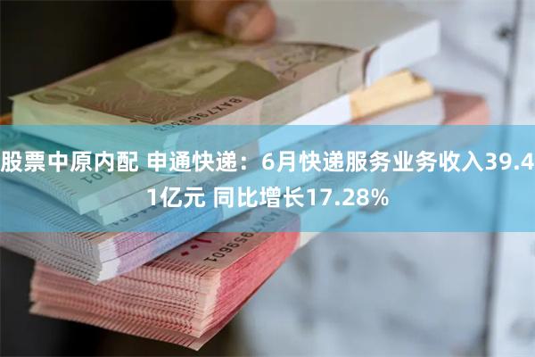 股票中原内配 申通快递：6月快递服务业务收入39.41亿元 同比增长17.28%