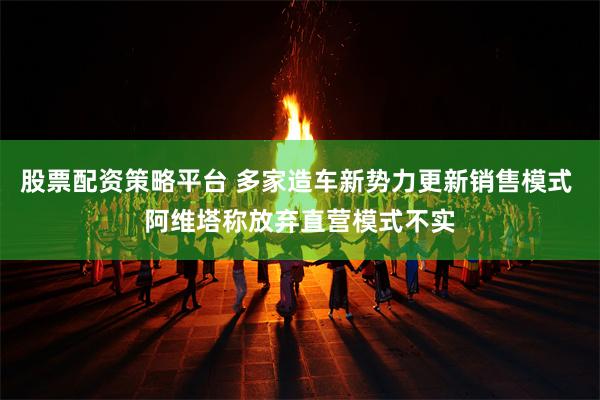 股票配资策略平台 多家造车新势力更新销售模式 阿维塔称放弃直营模式不实