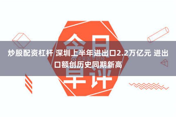 炒股配资杠杆 深圳上半年进出口2.2万亿元 进出口额创历史同期新高