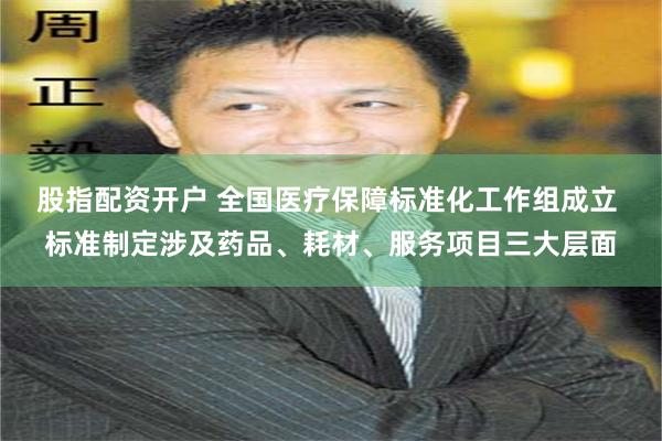 股指配资开户 全国医疗保障标准化工作组成立 标准制定涉及药品、耗材、服务项目三大层面