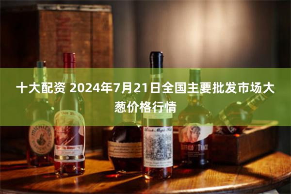 十大配资 2024年7月21日全国主要批发市场大葱价格行情