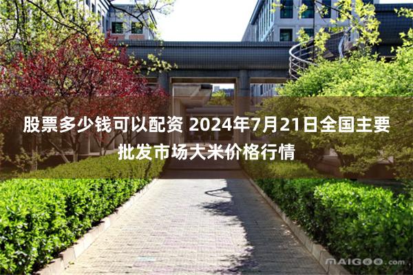 股票多少钱可以配资 2024年7月21日全国主要批发市场大米价格行情