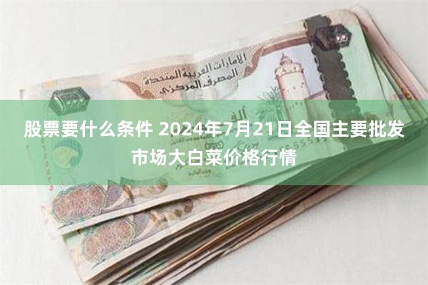 股票要什么条件 2024年7月21日全国主要批发市场大白菜价格行情