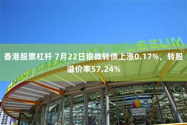 香港股票杠杆 7月22日银微转债上涨0.17%，转股溢价率57.24%