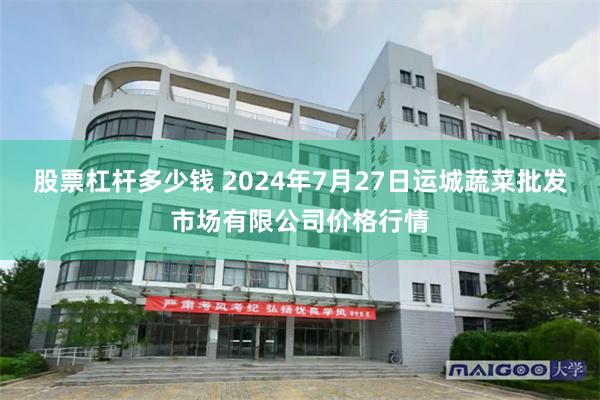 股票杠杆多少钱 2024年7月27日运城蔬菜批发市场有限公司价格行情