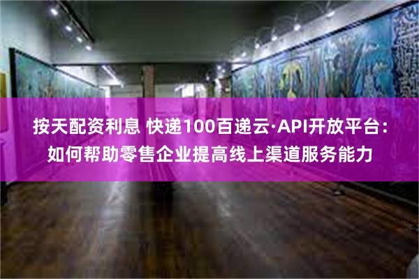 按天配资利息 快递100百递云·API开放平台：如何帮助零售企业提高线上渠道服务能力