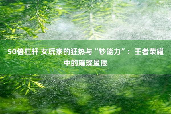 50倍杠杆 女玩家的狂热与“钞能力”：王者荣耀中的璀璨星辰