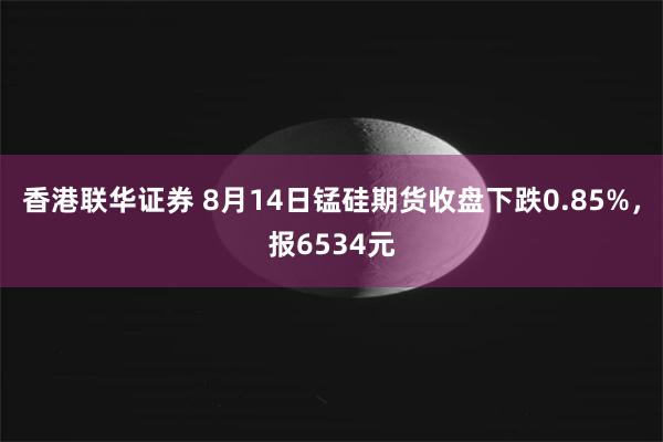 香港联华证券 8月14日锰硅期货收盘下跌0.85%，报6534元