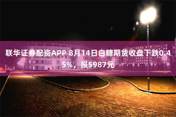 联华证券配资APP 8月14日白糖期货收盘下跌0.45%，报5987元