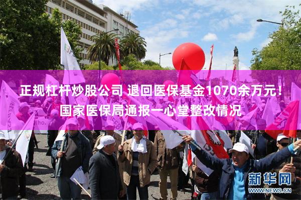 正规杠杆炒股公司 退回医保基金1070余万元！国家医保局通报一心堂整改情况