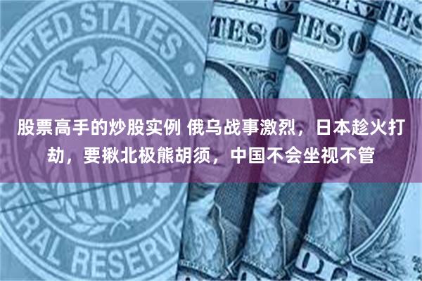 股票高手的炒股实例 俄乌战事激烈，日本趁火打劫，要揪北极熊胡须，中国不会坐视不管