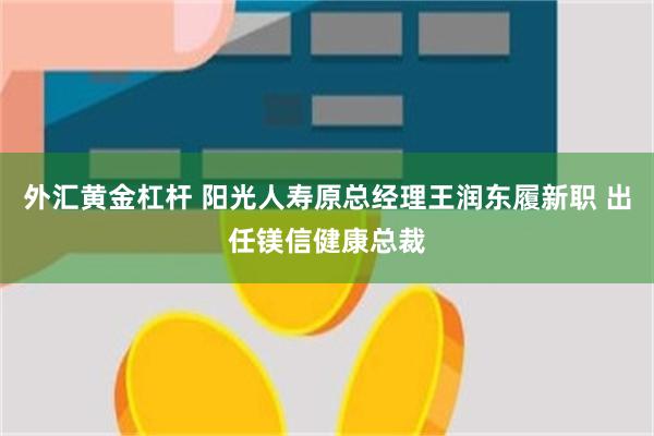 外汇黄金杠杆 阳光人寿原总经理王润东履新职 出任镁信健康总裁