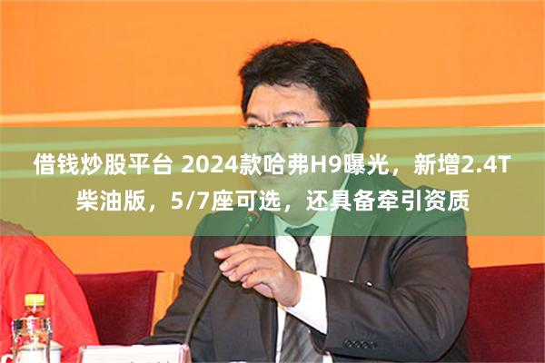 借钱炒股平台 2024款哈弗H9曝光，新增2.4T柴油版，5/7座可选，还具备牵引资质