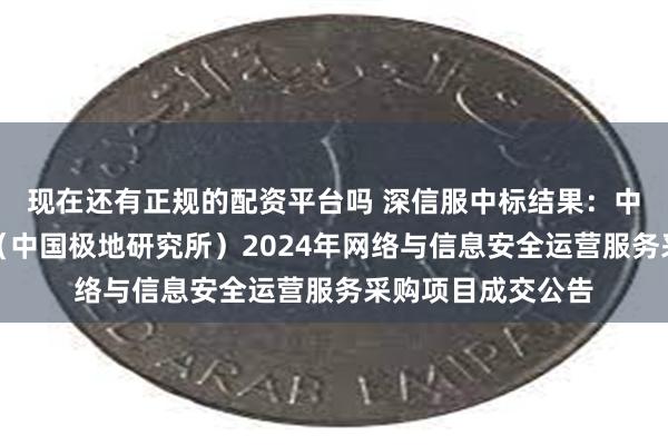 现在还有正规的配资平台吗 深信服中标结果：中国极地研究中心（中国极地研究所）2024年网络与信息安全运营服务采购项目成交公告