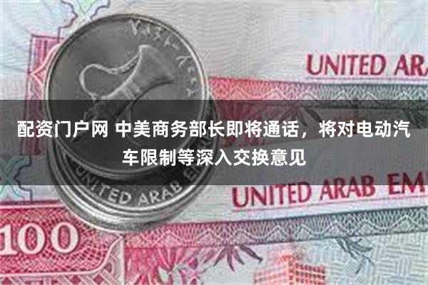 配资门户网 中美商务部长即将通话，将对电动汽车限制等深入交换意见