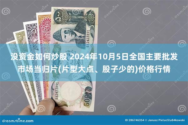 没资金如何炒股 2024年10月5日全国主要批发市场当归片(片型大点、股子少的)价格行情