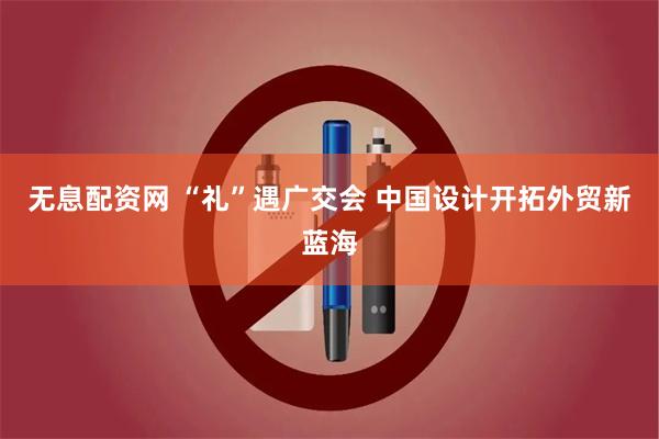 无息配资网 “礼”遇广交会 中国设计开拓外贸新蓝海