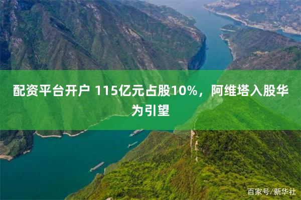 配资平台开户 115亿元占股10%，阿维塔入股华为引望