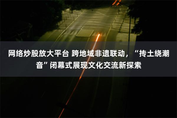 网络炒股放大平台 跨地域非遗联动，“抟土绕潮音”闭幕式展现文化交流新探索