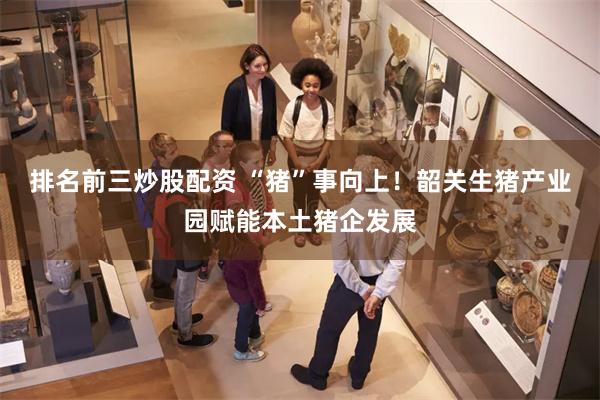 排名前三炒股配资 “猪”事向上！韶关生猪产业园赋能本土猪企发展