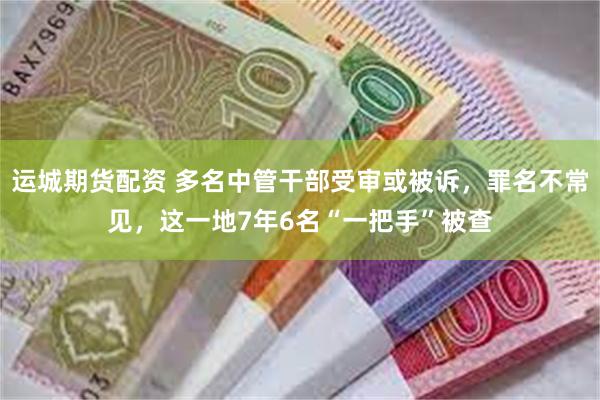 运城期货配资 多名中管干部受审或被诉，罪名不常见，这一地7年6名“一把手”被查