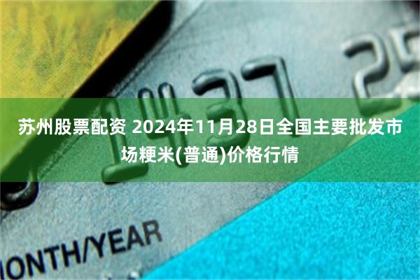 苏州股票配资 2024年11月28日全国主要批发市场粳米(普通)价格行情