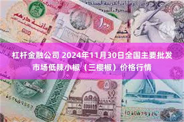 杠杆金融公司 2024年11月30日全国主要批发市场低辣小椒（三樱椒）价格行情