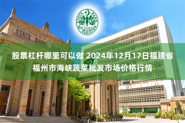 股票杠杆哪里可以做 2024年12月17日福建省福州市海峡蔬菜批发市场价格行情