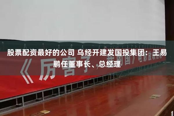 股票配资最好的公司 乌经开建发国投集团：王易鹏任董事长、总经理