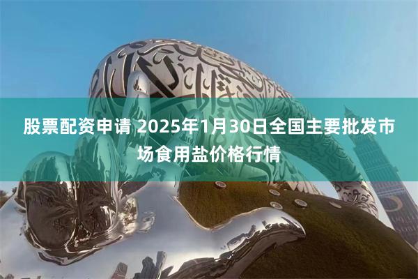 股票配资申请 2025年1月30日全国主要批发市场食用盐价格行情