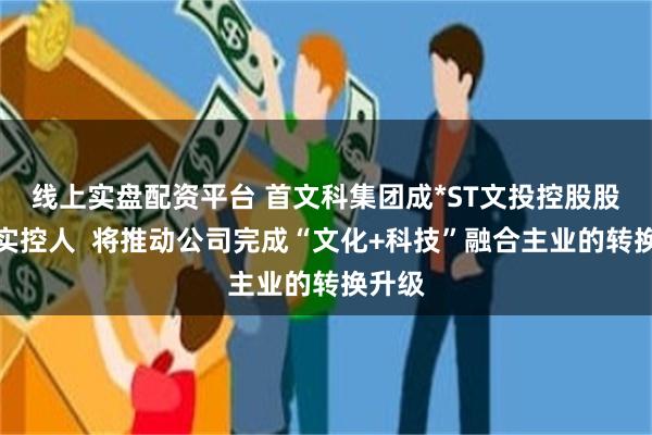 线上实盘配资平台 首文科集团成*ST文投控股股东、实控人  将推动公司完成“文化+科技”融合主业的转换升级