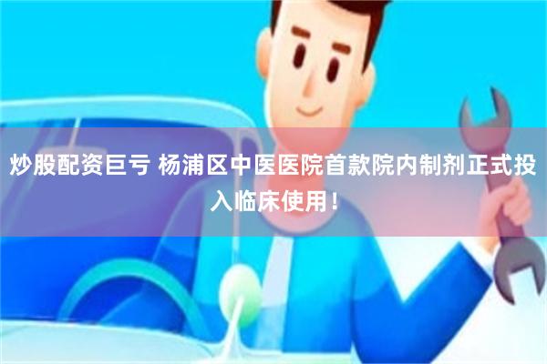 炒股配资巨亏 杨浦区中医医院首款院内制剂正式投入临床使用！