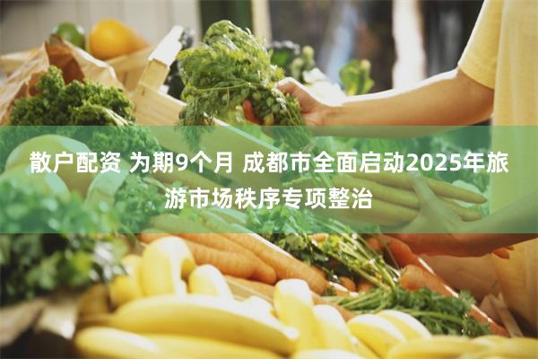 散户配资 为期9个月 成都市全面启动2025年旅游市场秩序专项整治